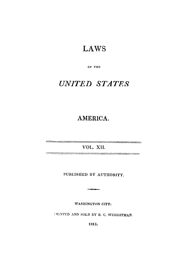 handle is hein.uscode/efltlusa0012 and id is 1 raw text is: LAWS
OF THE

UNITED

STA TES

AMERICA.

VOL. XII.
PUBLISHED BY AUTHORITY.
WASHINGTON CITY:
1RINTED AND SOLD BY R. C. WEIGHITMA1.
1.815.


