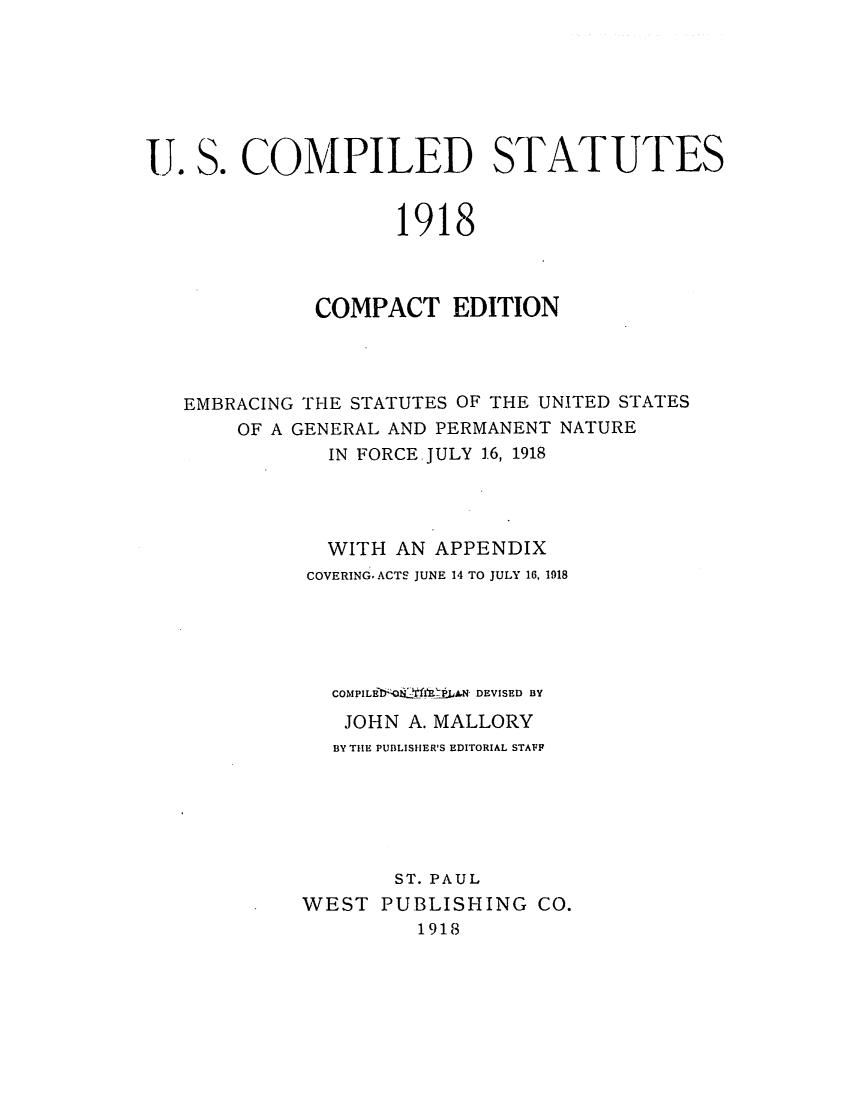 handle is hein.uscode/efluscappx0001 and id is 1 raw text is: U. S. COMPILED STATUTES
1918
COMPACT EDITION
EMBRACING THE STATUTES OF THE UNITED STATES
OF A GENERAL AND PERMANENT NATURE
IN FORCE.JULY 16, 1918
WITH AN APPENDIX
COVERING. ACTS JUNE 14 TO JULY 16, 1918
COMPILEY -  fF.AA DEVISED BY
JOHN A. MALLORY
BY THE PUBLISHER'S EDITORIAL STAFF
ST. PAUL
WEST PUBLISHING CO.
1918


