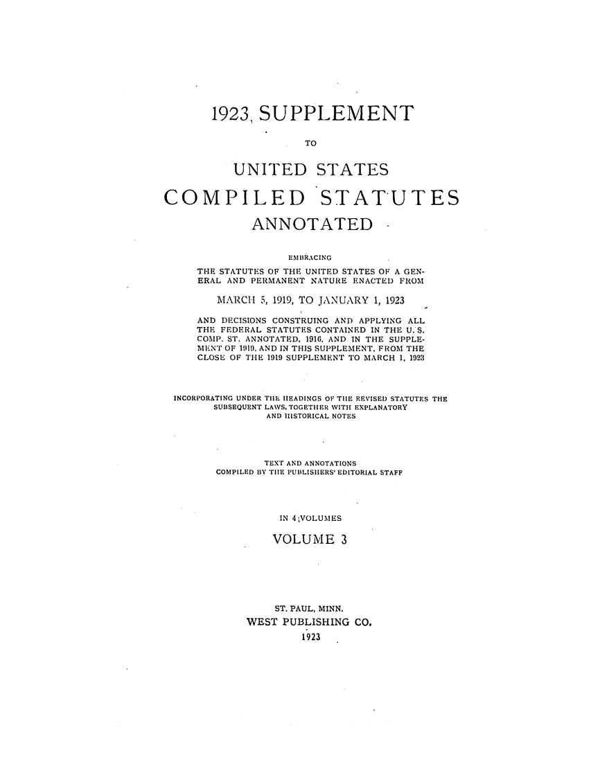 handle is hein.uscode/efluscfd0003 and id is 1 raw text is: 1923, SUPPLEMENT
TO
UNITED STATES

COMPILED STATUTES
ANNOTATED
EMBRACING
THE STATUTES OF THE UNITED STATES OF A GEN-
ERAL AND PERMANENT NATURE ENACTED FROM
MARCH 5, 1919, TO JANUARY 1, 1923
AND DECISIONS CONSTRUING AND APPLYING ALL
THE FEDERAL STATUTES CONTAINED IN THE U. S.
COMP. ST. ANNOTATED. 1916. AND IN THE SUPPLE-
MENT OF 1919. AND IN THIS SUPPLEMENT, FROM THE
CLOSE OF THE 1919 SUPPLEMENT TO MARCH 1, 1923
INCORPORATING UNDER THE HEADINGS OF THE REVISED STATUTES THE
SUBSEQUENT LAWS, TOGETHER WITH EXPLANATORY
AND HISTORICAL NOTES
TEXT AND ANNOTATIONS
COMPILED BY THE PUBLISHERS' EDITORIAL STAFF
IN 41VOLUMES
VOLUME 3
ST. PAUL, MINN.
WEST PUBLISHING CO.
1923


