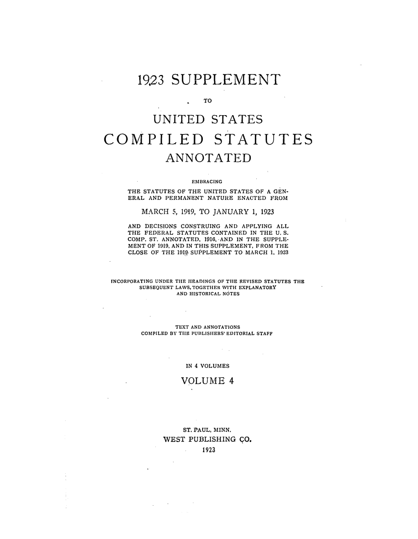 handle is hein.uscode/efluscfd0004 and id is 1 raw text is: 1923 SUPPLEMENT
TO
UNITED STATES

COMPILED STATUTES
ANNOTATED
EMBRACING
THE STATUTES OF THE UNITED STATES OF A GEN-
ERAL AND PERMANENT NATURE ENACTED FROM
MARCH 5, 1919, TO JANUARY 1, 1923
AND DECISIONS CONSTRUING AND APPLYING ALL
THE FEDERAL STATUTES CONTAINED IN THE U. S.
COMP. ST. ANNOTATED, 1916, AND IN THE SUPPLE-
MENT OF 1919, AND IN THIS SUPPLEMENT, FROM THE
CLOSE OF THE 191.. SUPPLEMENT TO MARCH 1, 1923
INCORPORATING UNDER THE HEADINGS OF THE REVISED STATUTES THE
SUBSEQUENT LAWS, TOGETHER WITH EXPLANATORY
AND HISTORICAL NOTES
TEXT AND ANNOTATIONS
COMPILED BY THE PUBLISHERS' EDITORIAL STAFF
IN 4 VOLUMES
VOLUME 4
ST. PAUL, MINN.
WEST PUBLISHING O.
1923


