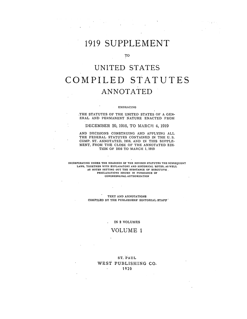 handle is hein.uscode/efluscsa0001 and id is 1 raw text is: 1919 SUPPLEMENT
TO

UNITED

STATES

COMPILED STATUTES
ANNOTATED
EMDlIACING
.THE STATUTES OF THE UNITED STATES OF A GEN-
ERAL AND PERMANENT NATURE ENACTED FROM
DECEMBER 20, 1916, TO MARCH 4, 1919
AND DECISIONS CONSTRUING AND APPLYING ALL
THE FEDERAL STATUTES CONTAINED IN THE U. S.
COMP. ST. ANNOTATED, 1916, AND IN THIS SUPPLE-
MENT, FROM THE CLOSE OF THE ANNOTATED EDI-
TION OF 1916 TO MARCH 1,1919
INCORPORATING UNDER THE HEADINGS OF THE REVISED STATUTES THE SUBSEQUENT
LAWS, TOGETHER WITH EXPLANATORY AND HISTORICAL IJOTES, AS WELL
AS NOTES SETTING OUT THE SUBSTANCE OF EXECUTIVE,
PROCLAMATIONS ISSUED IN PURSUANCE OF
CONGRESSIONAL AUTHORIZATION
TEXT AND ANNOTATIONS
COMPILED BY THE PUDLISIERS' EDITORIAL STAFF'
. IN 2 VOLUMES
VOLUME 1
ST. PAUL
WEST PUBLISHING CO.
*      1920


