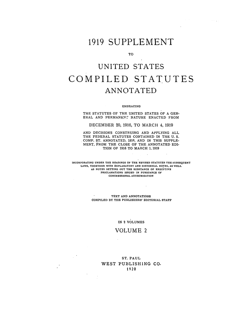 handle is hein.uscode/efluscsa0002 and id is 1 raw text is: 1919 SUPPLEMENT
TO

UNITED

STATES

COMPILED STATUTES
ANNOTATED
EMBRACING
THE STATUTES OF THE UNITED STATES OF A GEN-
ERAL AND PERMANENT NATURE ENACTED FROM
DECEMBER 20, 1916, TO MARCH 4,1919
AND DECISIONS CONSTRUING AND APPLYING ALL
THE FEDERAL STATUTES CONTAINED IN THE U. S.
COMP. ST. ANNOTATED, 1916, AND IN THIS SUPPLE-
MENT, FROM THE CLOSE OF THE ANNOTATED EDI-
TION OF 1916 TO MARCH 1, 1919
INCORPORATING UNDER THE HEADINGS OF THE REVISED STATUTES THE SUBSEQUENT
LAWS, TOGETHER WITH EXPLANATORY AND HISTORICAL NOTES, AS WELL
AS NOTES SETTING OUT THE SUBSTANCE OF EXECUTIVE
PROCLAMATIONS ISSUED IN PURSUANCE OF
CONGRESSIONAL AUTHORIZATION
TEXT AND ANNOTATIONS
COMPILED BY THE PUBLISHERS' EDITORIAL STAFF
IN 2 VOLUMES
VOLUME 2
ST. PAUL
WEST PUBLISHING CO.
1920


