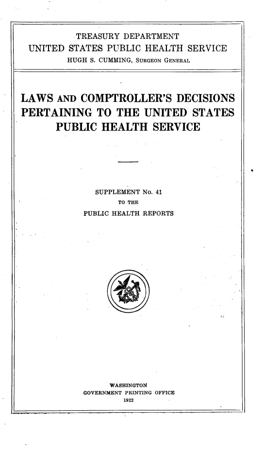 handle is hein.uscode/lwcdpusp0001 and id is 1 raw text is: 



        TREASURY DEPARTMENT

UNITED STATES PUBLIC HEALTH SERVICE
       HUGH S. CUMMING, SURGEON GENERAL


LAWS AND COMPTROLLER'S DECISIONS

PERTAINING TO THE UNITED STATES

      PUBLIC HEALTH SERVICE








              SUPPLEMENT No. 41
                  TO THE
            PUBLIC HEALTH REPORTS


     WASHINGTON
GOVERNMENT PRINTING OFFICE


