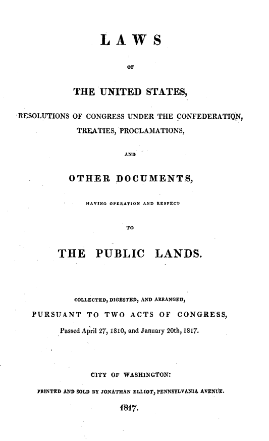 handle is hein.uscode/lwusrc0001 and id is 1 raw text is: 



     LAWS

           OF


THE UNITED STATES,


RESOLUTIONS OF CONGRESS UNDER THE CONFEDERATION1,
            TRFATIES, 'PROCLAMATIONS,


                      AND


           OTHER DOCUMENTS,


      HAVING OPERATION AND RESPECT


              TO


THE     PUBLIC      LANDS.


         COLLECTED, DIGESTED, AND ARRANGED,

PURSUANT TO    TWO ACTS OF    CONGRESS,

      Passed Alril 27, 1810, and January 20th, 1817.




            CITY OF WASHINGTON:

 PRINTED AND SOLD BY JONATHAN ELLIOT, PENNSYLVANIA AVENUE.
                  1q1T.


