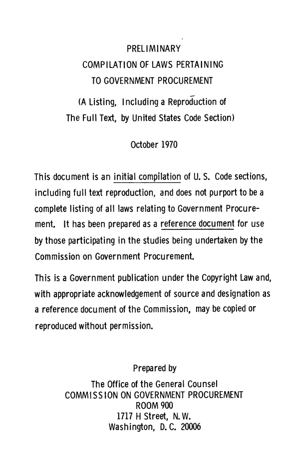 handle is hein.uscode/precomp0001 and id is 1 raw text is: PRELIMINARY
COMPILATION OF LAWS PERTAINING
TO GOVERNMENT PROCUREMENT
(A Listing, Including a Reproduction of
The Full Text, by United States Code Section)
October 1970
This document is an initial compilation of U. S. Code sections,
including full text reproduction, and does not purport to be a
complete listing of all laws relating to Government Procure-
ment. It has been prepared as a reference document for use
by those participating in the studies being undertaken by the
Commission on Government Procurement.
This is a Government publication under the Copyright Law and,
with appropriate acknowledgement of source and designation as
a reference document of the Commission, may be copied or
reproduced without permission.
Prepared by
The Office of the General Counsel
COMMISS ION ON GOVERNMENT PROCUREMENT
ROOM 900
1717 H Street, N.W.
Washington, D. C. 20006


