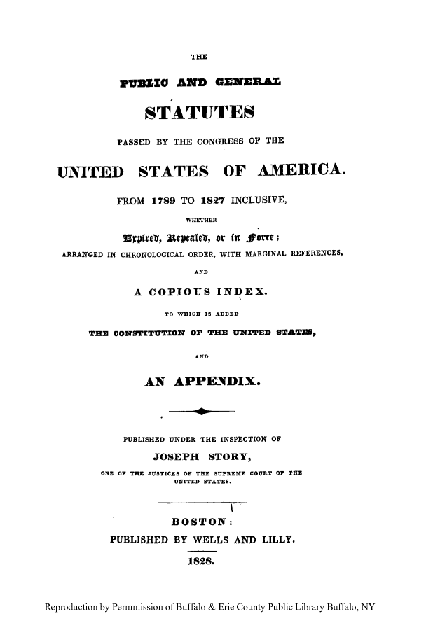 handle is hein.uscode/pugenusa0003 and id is 1 raw text is: THE
PUBICZG AND GENERAL
STATUTES
PASSED BY THE CONGRESS OF THE
UNITED STATES OF AMERICA.
FROM 1789 TO 1827 INCLUSIVE,
WHETHER
Thv2ftrs, Urprjatcly, or fnt .jorr';
ARRANGED IN CHRONOLOGICAL ORDER, WITH MARGINAL REFERENCES,
AND
A COPIOUS INDEX.
TO WHICH IS ADDED
THE CONSTITUTION OF THE UNITED STATEU,
AND
AN APPENDIX.
PUBLISHED UNDER THE INSPECTION OF
JOSEPH STORY,
ONz OF THE JUSTICES OF THE SUPREME COURT OF THE
UNITED STATES.
BOSTON;
PUBLISHED BY WELLS AND LILLY.
1828.

Reproduction by Permnmission of Buffalo & Erie County Public Library Buffalo, NY



