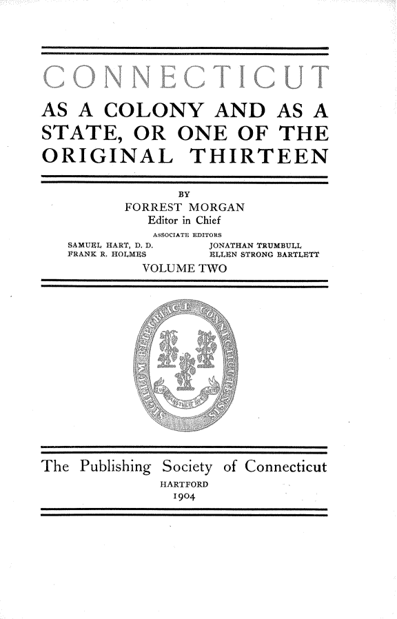 handle is hein.usconnecticutoth/ctaacyad0002 and id is 1 raw text is: 







AS  A   COLONY AND AS A

STATE, OR ONE OF THE

ORIGINAL THIRTEEN


                BY
          FORREST MORGAN
             Editor in Chief
             ASSOCIATE EDITORS
   SAMUEL HART, D. D. JONATHAN TRUMBULL
   FRANK R. HOLMES  ELLEN STRONG BARTLETT
            VOLUME TWO
















The  Publishing Society of Connecticut
              HARTFORD
                14904


