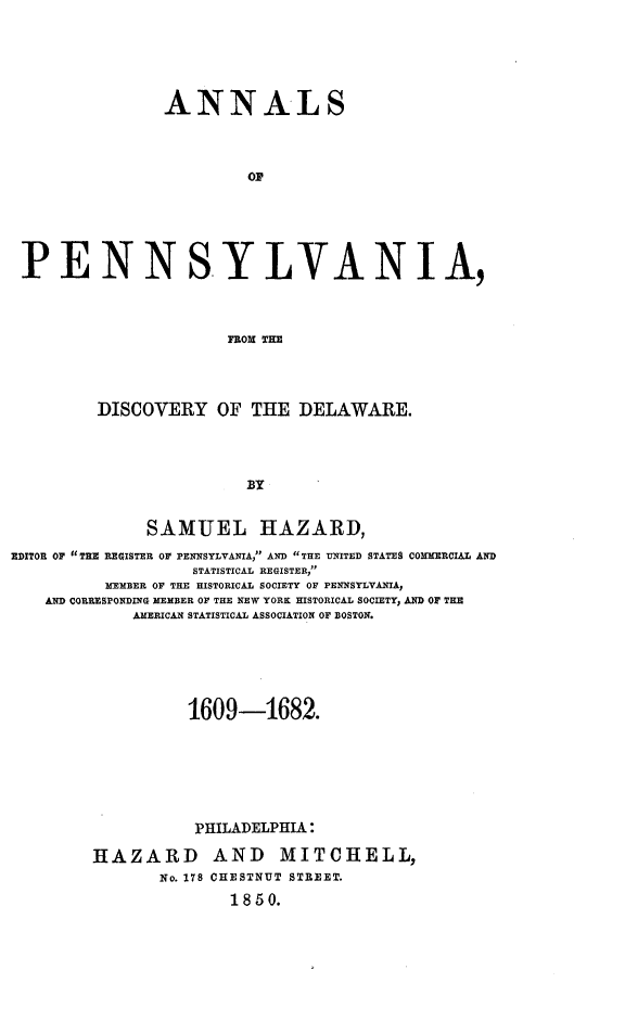 handle is hein.usdelawareoth/annlpa0001 and id is 1 raw text is: 





ANNALS



         OF


PENN


SYLVANIA,


FROMI THE


         DISCOVERY OF THE DELAWARE.



                         BY


              SAMUEL HAZARD,
EDITOR OF TE REGISTER Or PENNSYLVANIA, AND THE UNITED STATES COMMERCIAL AND
                   STATISTICAL REGISTER,
          MEMBER OF THE HISTORICAL SOCIETY OF PENNSYLVANIA,
    AND CORRESPONDING MEMBER OF THE NEW YORK HISTORICAL SOCIETY, AND OF THE
             AMERICAN STATISTICAL ASSOCIATION OF BOSTON.






                   1609-1682.







                   PHILADELPHIA:

         HAZARD AND MITCHELL,
                No. 178 CHESTNUT STREET.
                       1850.



