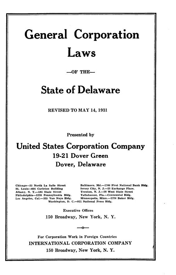 handle is hein.usdelawareoth/glcpnlwost0001 and id is 1 raw text is: 






    General Corporation



                      Laws


                      -OF   THE-



           State of Delaware



              REVISED   TO MAY  14, 1931




                      Presented by

United States Corporation Company

                19-21   Dover   Green

                Dover, Delaware



Chicago-33 North La Salle Street  Baltimore. Md.-1706 First National Bank Bldg.
St. Louis-604 Carleton Building  Jersey City, N. J.-15 Exchange Place.
Albany, N. Y.-184 State Street  Trenton, N. J.-28 West State Street
Philadelphia-1220 Pennsylvania Bldg.  Tallahassee, Fla.-Centennial Bldg.
Los Angeles, Cal.-335 Van Nuys Bldg.  Minneapolis, Minn.-1226 Baker Bldg.
              Washington, D. C.-911 National Press Bldg.

                    Executive Offices
             150 Broadway, New  York, N. Y.

                          -o--

         For Corporation Work in Foreign Countries
      INTERNATIONAL CORPORATION COMPANY
             150 Broadway, New  York, N. Y.


