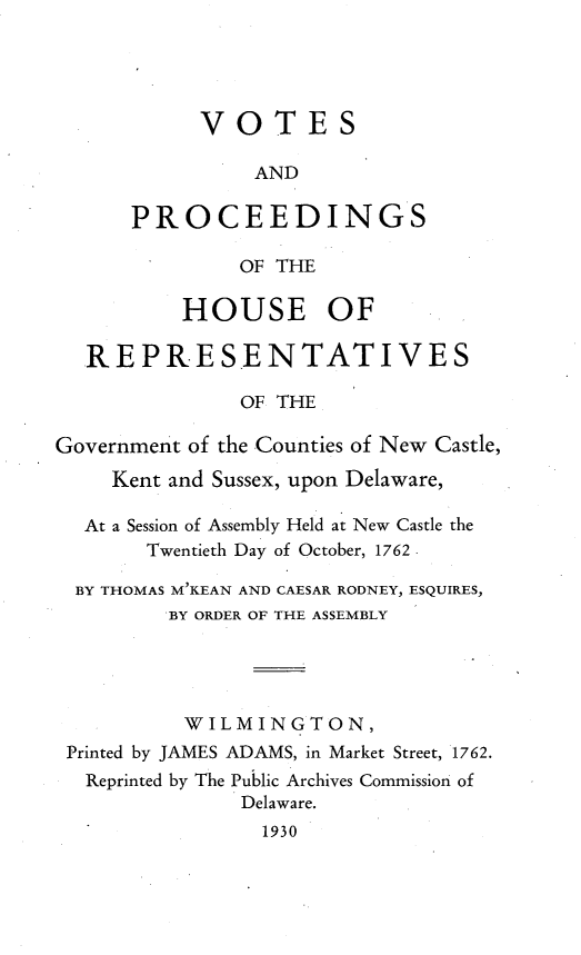 handle is hein.usdelawareoth/vsapsohs0001 and id is 1 raw text is: 




            VOTES

                AND

      PROCEEDINGS

               OF THE

          HOUSE OF

  REPRESENTATIVES

               OF THE

Government of the Counties of New Castle,
     Kent and Sussex, upon Delaware,

  At a Session of Assembly Held at New Castle the
       Twentieth Day of October, 1762

  BY THOMAS M'KEAN AND CAESAR RODNEY, ESQUIRES,
         BY ORDER OF THE ASSEMBLY




         WILMINGTON,
 Printed by JAMES ADAMS, in Market Street, 1762.
 Reprinted by The Public Archives Commission of
               Delaware.
                 1930


