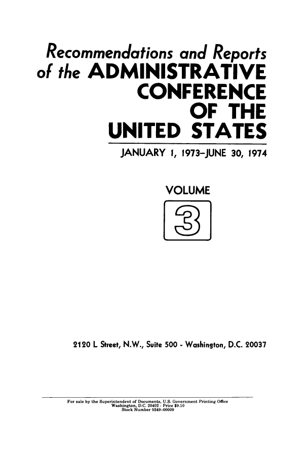handle is hein.usfed/acus0003 and id is 1 raw text is: Recommendations and Reports
of the ADMINISTRATIVE
CONFERENCE
OF THE
UNITED STATES

JANUARY 1, 1973-JUNE

30, 1974

VOLUME

2120 L Street, N.W., Suite 500 - Washington, D.C. 20037

For sale by the Superintendent of Documents, U.S. Government Printing Office
Washington, D.C. 20402 - Price $9.10
Stock Number 5249-00009


