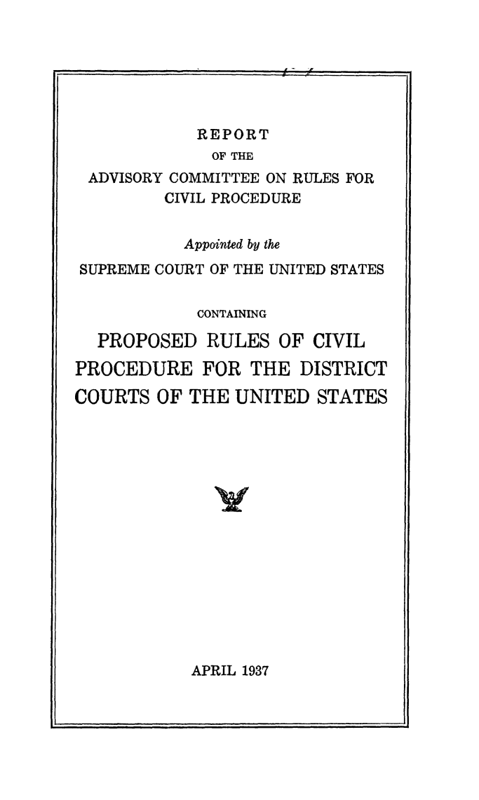 handle is hein.usfed/adcvru0002 and id is 1 raw text is: REPORT
OF THE
ADVISORY COMMITTEE ON RULES FOR
CIVIL PROCEDURE
Appointed by the
SUPREME COURT OF THE UNITED STATES
CONTAINING
PROPOSED RULES OF CIVIL
PROCEDURE FOR THE DISTRICT
COURTS OF THE UNITED STATES

APRIL 1937

. ... .  !  f


