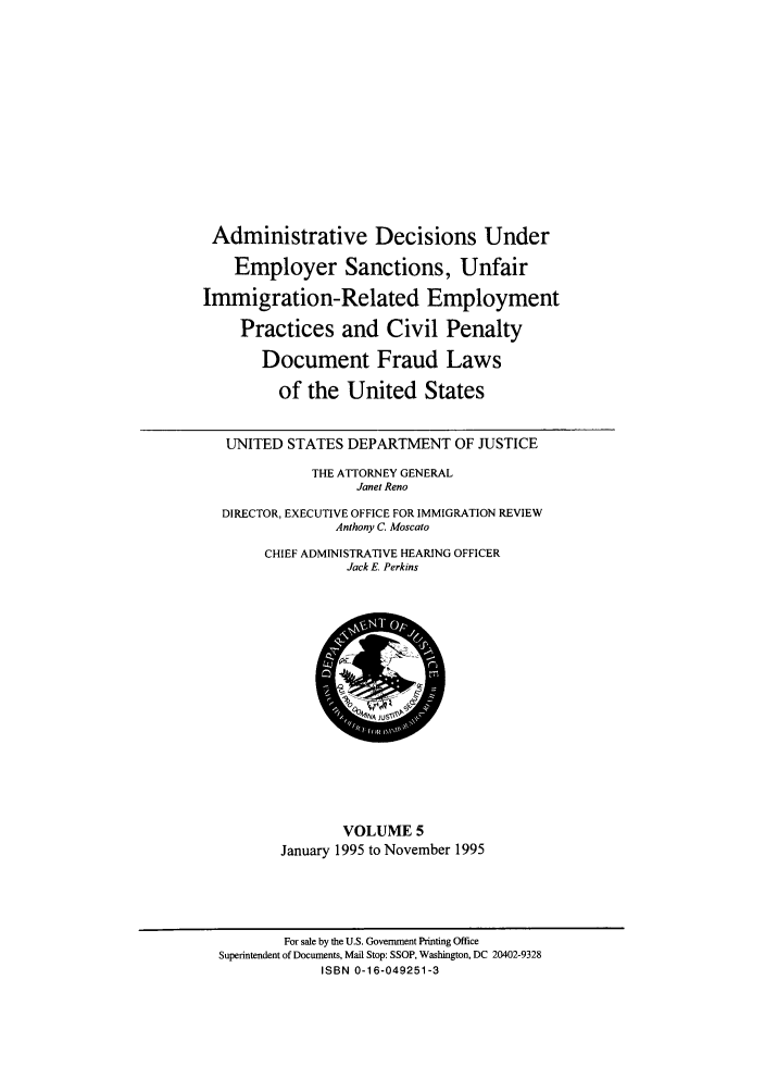 handle is hein.usfed/addec0005 and id is 1 raw text is: Administrative Decisions Under
Employer Sanctions, Unfair
Immigration-Related Employment
Practices and Civil Penalty
Document Fraud Laws
of the United States
UNITED STATES DEPARTMENT OF JUSTICE
THE ATTORNEY GENERAL
Janet Reno
DIRECTOR, EXECUTIVE OFFICE FOR IMMIGRATION REVIEW
Anthony C. Moscato
CHIEF ADMINISTRATIVE HEARING OFFICER
Jack E. Perkins
SAJUSi
VOLUME 5
January 1995 to November 1995

For sale by the U.S. Government Printing Office
Superintendent of Documents, Mail Stop: SSOP, Washington, DC 20402-9328
ISBN 0-16-049251-3


