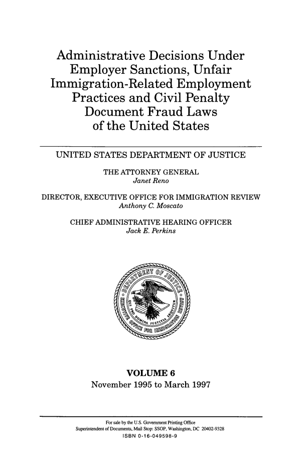 handle is hein.usfed/addec0006 and id is 1 raw text is: Administrative Decisions Under
Employer Sanctions, Unfair
Immigration-Related Employment
Practices and Civil Penalty
Document Fraud Laws
of the United States
UNITED STATES DEPARTMENT OF JUSTICE
THE ATTORNEY GENERAL
Janet Reno
DIRECTOR, EXECUTIVE OFFICE FOR IMMIGRATION REVIEW
Anthony C. Moscato
CHIEF ADMINISTRATIVE HEARING OFFICER
Jack E. Perkins

VOLUME 6
November 1995 to March 1997

For sale by the U.S. Government Printing Office
Superintendent of Documents, Mail Stop: SSOP, Washington, DC 20402-9328
ISBN 0-16-049598-9


