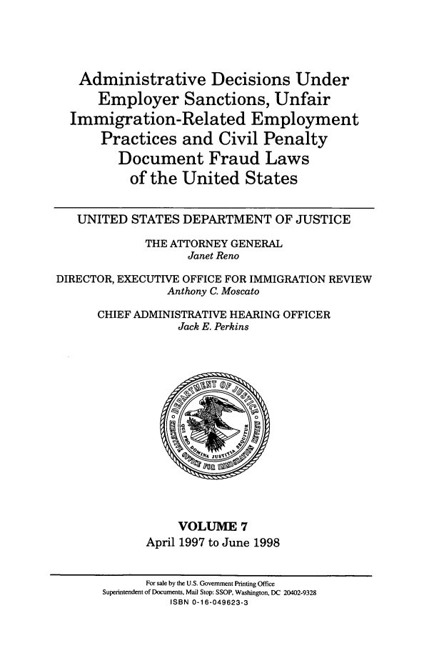 handle is hein.usfed/addec0007 and id is 1 raw text is: Administrative Decisions Under
Employer Sanctions, Unfair
Immigration-Related Employment
Practices and Civil Penalty
Document Fraud Laws
of the United States
UNITED STATES DEPARTMENT OF JUSTICE
THE ATTORNEY GENERAL
Janet Reno
DIRECTOR, EXECUTIVE OFFICE FOR IMMIGRATION REVIEW
Anthony C. Moscato
CHIEF ADMINISTRATIVE HEARING OFFICER
Jack E. Perkins

VOLUME 7
April 1997 to June 1998

For sale by the U.S. Government Printing Office
Superintendent of Documents, Mail Stop: SSOP, Washington, DC 20402-9328
ISBN 0-16-049623-3


