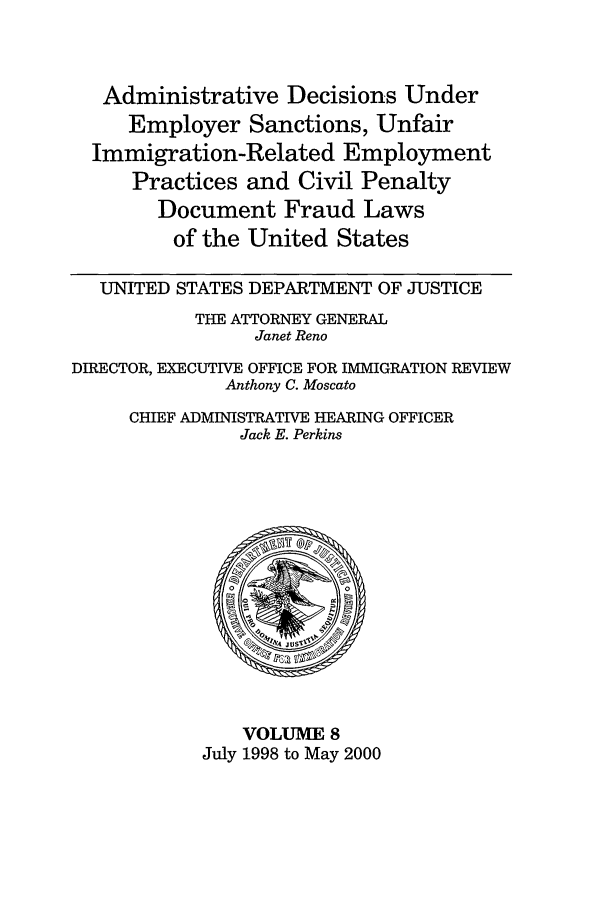 handle is hein.usfed/addec0008 and id is 1 raw text is: Administrative Decisions Under
Employer Sanctions, Unfair
Immigration-Related Employment
Practices and Civil Penalty
Document Fraud Laws
of the United States
UNITED STATES DEPARTMENT OF JUSTICE
THE ATTORNEY GENERAL
Janet Reno
DIRECTOR, EXECUTIVE OFFICE FOR IMMIGRATION REVIEW
Anthony C. Moscato
CHIEF ADMINISTRATIVE HEARING OFFICER
Jack E. Perkins

VOLUME 8
July 1998 to May 2000


