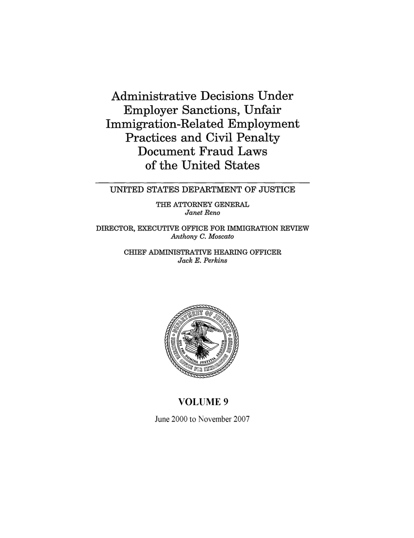handle is hein.usfed/addec0009 and id is 1 raw text is: Administrative Decisions Under
Employer Sanctions, Unfair
Immigration-Related Employment
Practices and Civil Penalty
Document Fraud Laws
of the United States
UNITED STATES DEPARTMENT OF JUSTICE
THE ATTORNEY GENERAL
Janet Reno
DIRECTOR, EXECUTIVE OFFICE FOR IMMIGRATION REVIEW
Anthony C. Moscato
CHIEF ADMINISTRATIVE HEARING OFFICER
Jack E. Perkins

VOLUME 9

June 2000 to November 2007


