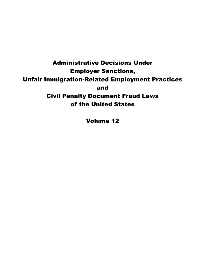 handle is hein.usfed/addec0012 and id is 1 raw text is: 








        Administrative Decisions Under
             Employer Sanctions,
Unfair Immigration-Related Employment Practices
                     and
       Civil Penalty Document Fraud Laws
             of the United States

                  Volume 12


