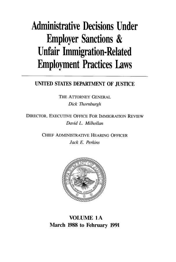 handle is hein.usfed/addec0101 and id is 1 raw text is: Administrative Decisions Under
Employer Sanctions &
Unfair Immigration-Related
Employment Practices Laws
UNITED STATES DEPARTMENT OF JUSTICE
THE ATTORNEY GENERAL
Dick Thornburgh
DIRECTOR, EXECUTIVE OFFICE FOR IMMIGRATION REVIEW
David L. Milhollan
CHIEF ADMINISTRATIVE HEARING OFFICER
Jack E. Perkins

VOLUME 1A
March 1988 to February 1991


