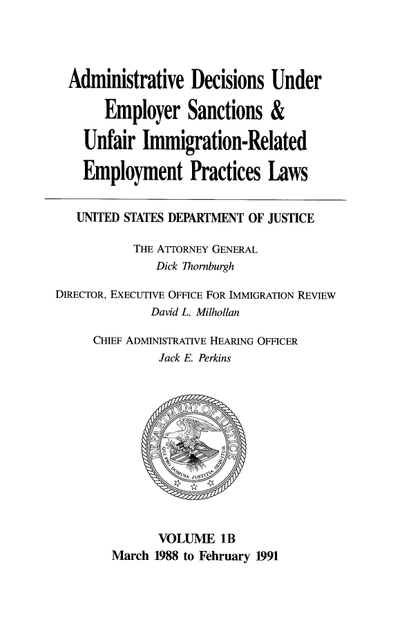 handle is hein.usfed/addec0102 and id is 1 raw text is: Administrative Decisions Under
Employer Sanctions &
Unfair Immigration-Related
Employment Practices Laws
UNITED STATES DEPARTMENT OF JUSTICE
THE ATTORNEY GENERAL
Dick Thornburgh
DIRECTOR, EXECUTIVE OFFICE FOR IMMIGRATION REVIEW
David L. Milhollan
CHIEF ADMINISTRATIVE HEARING OFFICER
Jack E. Perkins
VOLUME 1B
March 1988 to February 1991


