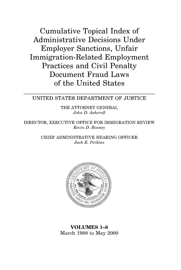 handle is hein.usfed/addec9901 and id is 1 raw text is: Cumulative Topical Index of
Administrative Decisions Under
Employer Sanctions, Unfair
Immigration-Related Employment
Practices and Civil Penalty
Document Fraud Laws
of the United States
UNITED STATES DEPARTMENT OF JUSTICE
THE ATTORNEY GENERAL
John D. Ashcroft
DIRECTOR, EXECUTIVE OFFICE FOR IMMIGRATION REVIEW
Kevin D. Rooney
CHIEF ADMINISTRATIVE HEARING OFFICER
Jack E. Perkins

VOLUMES 1-8
March 1988 to May 2000


