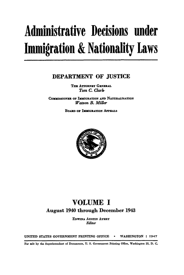 handle is hein.usfed/adin0001 and id is 1 raw text is: Administrative Decisions under
Immigration & Nationality Laws

DEPARTMENT OF JUSTICE
TM ATmRxzy G(.;zR AT
Tom C. Clarn
ComussIoNmm Or IwIGRATION AND NATURAuLATION
Watson B. Miller
BoA o1 IMmIGATwON APPEALs

VOLUME I
August 1940 through December 1943
EDWINA AUSTIN AVERY
Editor
UNITED STATES GOVERNMENT PRINTING OFFICE  * WASHINGTON : 1947
For sale by the Superintendent of Documents, U. S. Government Printing Office, Washington 25, D. C.


