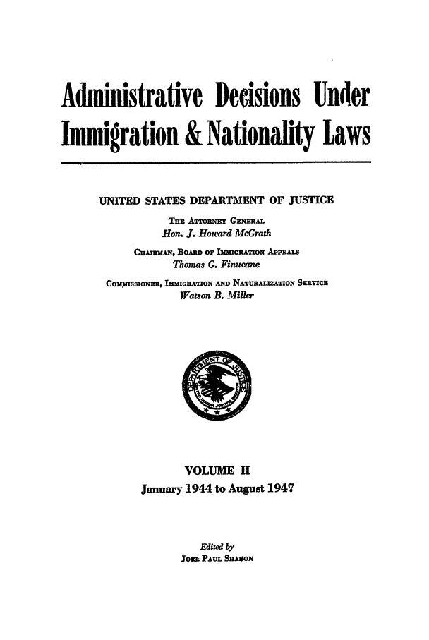 handle is hein.usfed/adin0002 and id is 1 raw text is: Administrative Decisions Under
Immigration & Nationality Laws

UNITED STATES DEPARTMENT OF JUSTICE
TEx ATTORNEY GENimAL
Hon. J. Howard McGrath
CLABmAN, BoAm or IMMcRATION APPEALS
Thomas G. Finucane
COWSSIONER, IMMIGRATION AND NATURALIZATION SERVICE
Watson B. Miller

VOLUME H
January 1944 to August 1947
Edited by
JOZL PAUL SE AoN


