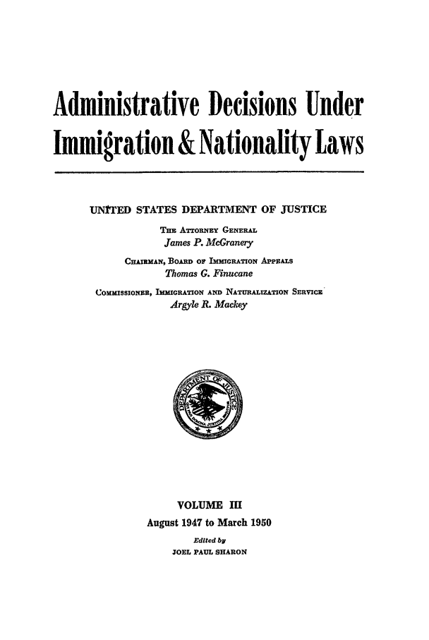 handle is hein.usfed/adin0003 and id is 1 raw text is: Administrative Decisions Under
Immigration & Nationality Laws

UNITED STATES DEPARTMENT OF JUSTICE
THE ATTORNEY GENERAL
James P. McGranery
CHAIuxAN, BoARD or ImcRATION APPEALs
Thomas G. Finucane
COMMISSIONER, IMMIGRATION AND NATURALZATION SERVICE
Argyle R. Mackey

VOLUME I
August 1947 to March 1950
Edited by
JOEL PAUL SHARON


