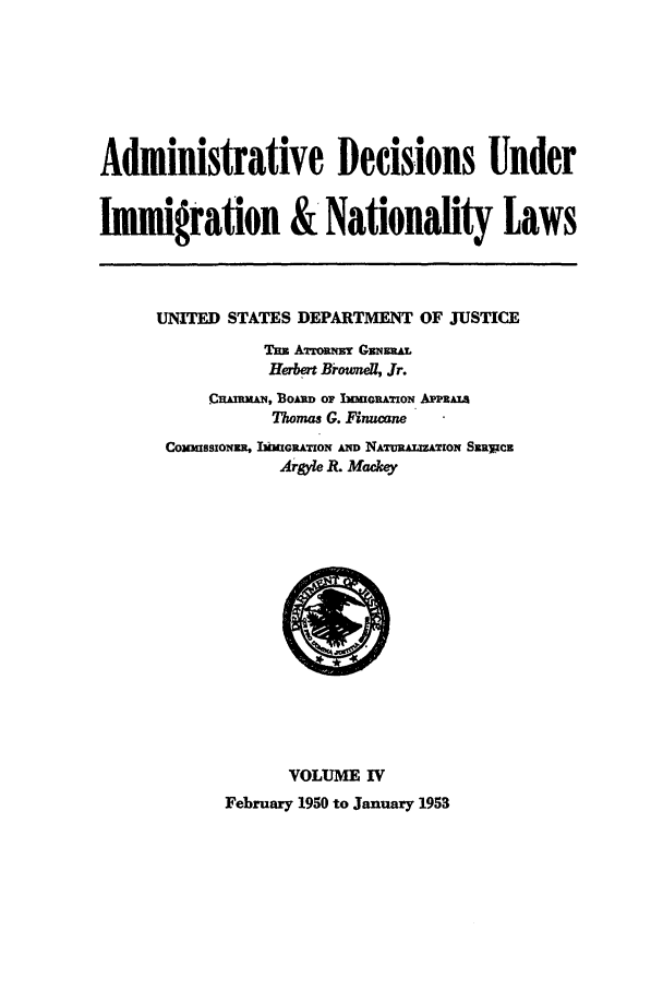 handle is hein.usfed/adin0004 and id is 1 raw text is: Administrative Decisions Under
Immigration & Nationality Laws

UNITED STATES DEPARTMENT OF JUSTICE
Tun Amarm    GmtATz
Herbert Brownel, Jr.
CrAmxmhi, BoAim or 1MImRATiON APPRALs
Thomas G. Finucane
CoxUssxoNwu, BmiIGRATION AND NAURALIZATXION SRRYzCz
Argyle R. Mackey

VOLUME IV
February 1950 to January 1953



