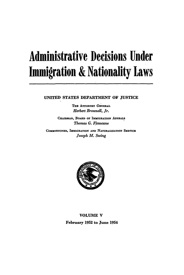 handle is hein.usfed/adin0005 and id is 1 raw text is: Administrative Decisions Under
Immigration & Nationality Laws

UNITED STATES DEPARTMENT OF JUSTICE
Th ATORNEY GENERAL
Herbert Brownel, Jr.
CHAIMAN, Boa OF ImMcRATIoN AP S
Thomas G. Finucane
COMMISSIONER, IMMIGRATION AND NATURALIZATION SERVICE
Joseph M. Swing

VOLUME V
February 1952 to June 1954


