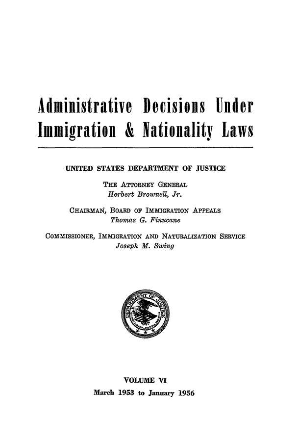 handle is hein.usfed/adin0006 and id is 1 raw text is: Administrative Decisions Under
Immigration & Nationality Laws
UNITED STATES DEPARTMENT OF JUSTICE
THE ATTORNEY GENERAL
Herbert Brownell, Jr.
CHAIRMAI, BOARD OF IMMIGRATION APPEALS
Thomas G. Finucane
COMMISSIONER, IMMIGRATION AND NATURALIZATION SERVICE
Joseph M. Swing

VOLUME VI
March 1953 to January 1956


