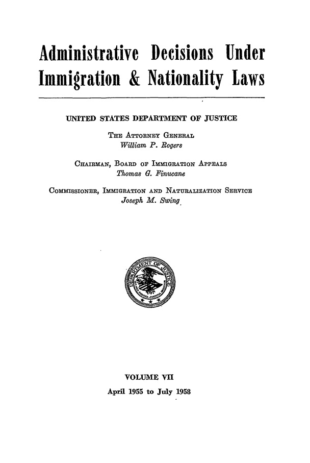 handle is hein.usfed/adin0007 and id is 1 raw text is: Administrative Decisions Under
Immigration & Nationality Laws
UNITED STATES DEPARTMENT OF JUSTICE
THE ATTORNEY GENERAL
William P. Rogers
CHAIRMAN, BOARD OF IMMIGRATION APPEALS
Thomas G. Finucane
COMMISSIONER, IMMIGRATION AND NATURALiZATION SERVICE
Joseph M. Swing

VOLUME VII
April 1955 to July 1958


