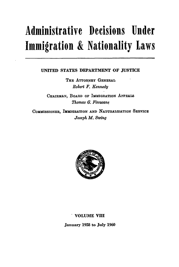 handle is hein.usfed/adin0008 and id is 1 raw text is: Administrative Decisions Under
Immigration & Nationality Laws
UNITED STATES DEPARTMENT OF JUSTICE
THE ATrONEY GENERAL
Robert F. Kennedy
CHAIRMAN, BOARD OF IMMIGRATION APPEALS
Thomae G. Finucane
COMMISSIONER, IMMIGRATION AND NATURALIZATION SERVICE
Joseph M. Swing

VOLUME VIII
January 1958 to July 1960


