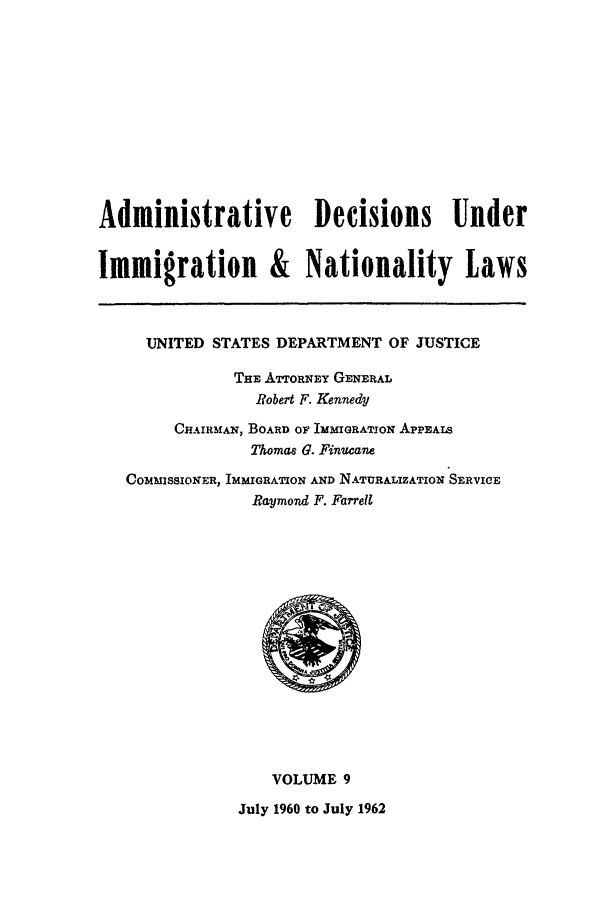 handle is hein.usfed/adin0009 and id is 1 raw text is: Administrative Decisions Under
Immigration & Nationality Laws
UNITED STATES DEPARTMENT OF JUSTICE
THE ATTORNEY GENERAL
Robert F. Kennedy
CHAIRMAN, BOARD OF IMMIGRATION APPEALS
Thomas G. Finucane
COMMISSIONER, IMMIGRATION AND NATURALIZATION SERVICE
Raymond F. Farrell

VOLUME 9
July 1960 to July 1962


