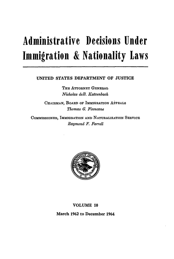 handle is hein.usfed/adin0010 and id is 1 raw text is: Administrative Decisions Under
Immigration & Nationality Laws
UNITED STATES DEPARTMENT OF JUSTICE
THE ATTORNEY GENERAL
Nicholas deB. Katzenbach
CHAIRMAN, BOARD OF IMMIGRATION AiPEALS
Thomas G. Finucane
COMMISSIONER, IMMIGRATION AND NATURALIZATION SERVICE
Raymond F. Farrell

VOLUME 10
March 1962 to December 1964


