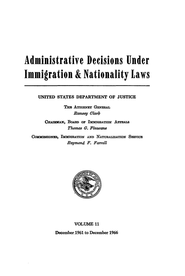 handle is hein.usfed/adin0011 and id is 1 raw text is: Administrative Decisions Under
Immigration & Nationality Laws
UNITED STATES DEPARTMENT OF JUSTICE
Tm ATTORN  GENZRAL
Rameney Cark
CkAnRMuN, BoAnD or 13nGRArTioN APPEALs
Thwmas G. Fi uane
Commrssmom TrmA'fOw AmD NATuR&mATioN Smvxc
Raymond F. Farrell

VOLUME11
December .1961- to December 1966


