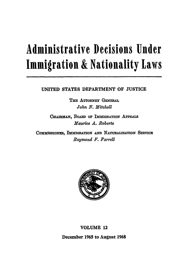 handle is hein.usfed/adin0012 and id is 1 raw text is: Administrative Decisions Under
Immigration & Nationality Laws
UNITED STATES DEPARTMENT OF JUSTICE
TBz ATTORzN  GEmN.
John N. Mitohel
CrAmr=, BoAm OF ImuGRAT ON APPEAL
Maurice A. Robert8
Co~mzmszolmJ, l -rATION AmD NATURLuATON Simvxio
Raymond F. Farrell
VOLUME 12
December 1965 to August 1968


