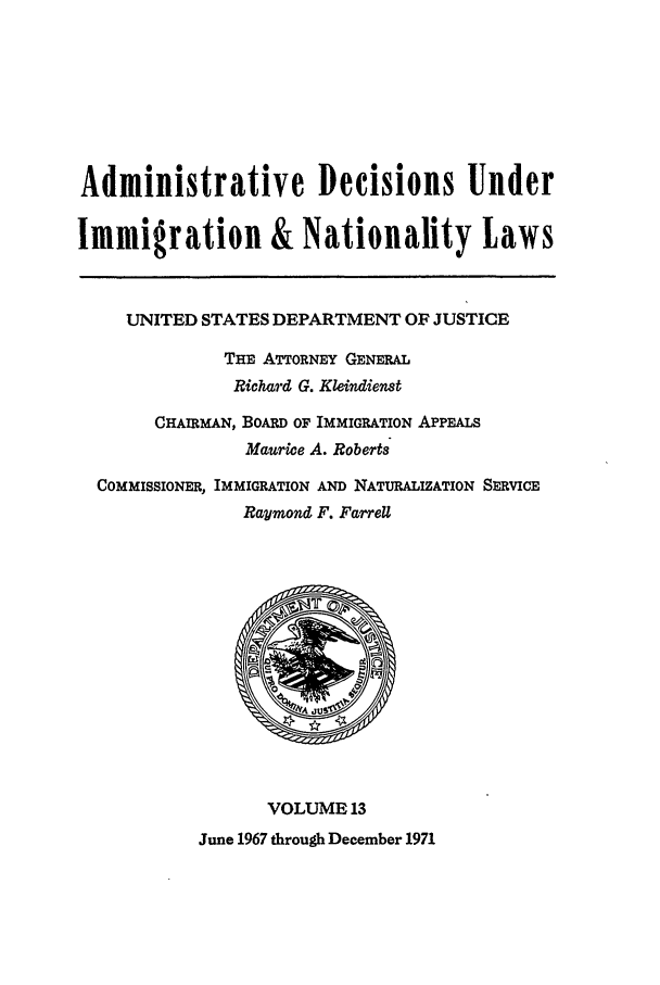 handle is hein.usfed/adin0013 and id is 1 raw text is: Administrative Decisions Under
Immigration & Nationality Laws
UNITED STATES DEPARTMENT OF JUSTICE
THE ATTORNEY GENERAL
Richard G. Kleindienst
CHAIRMAN, BOARD OF IMMIGRATION APPEALS
Maurice A. Roberts
COMMISSIONER, IMMIGRATION AND NATURALIZATION SERVICE
Raymond F. FarreU
VOLUME 13
June 1967 through December 1971


