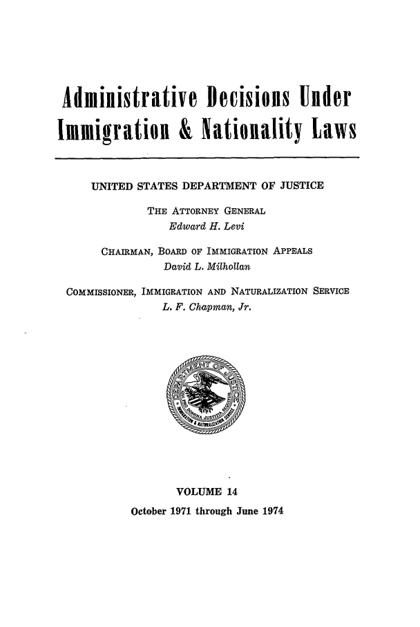 handle is hein.usfed/adin0014 and id is 1 raw text is: Administrative Decisions Under
Immigration & Nationality Laws
UNITED STATES DEPARTMENT OF JUSTICE
THE ATTORNEY GENERAL
Edward H. Levi
CHAIRMAN, BOARD OF IMMIGRATION APPEALS
David L. Milhollan
COMMISSIONER, IMMIGRATION AND NATURALIZATION SERVICE
L. F. Chapman, Jr.
VOLUME 14
October 1971 through June 1974



