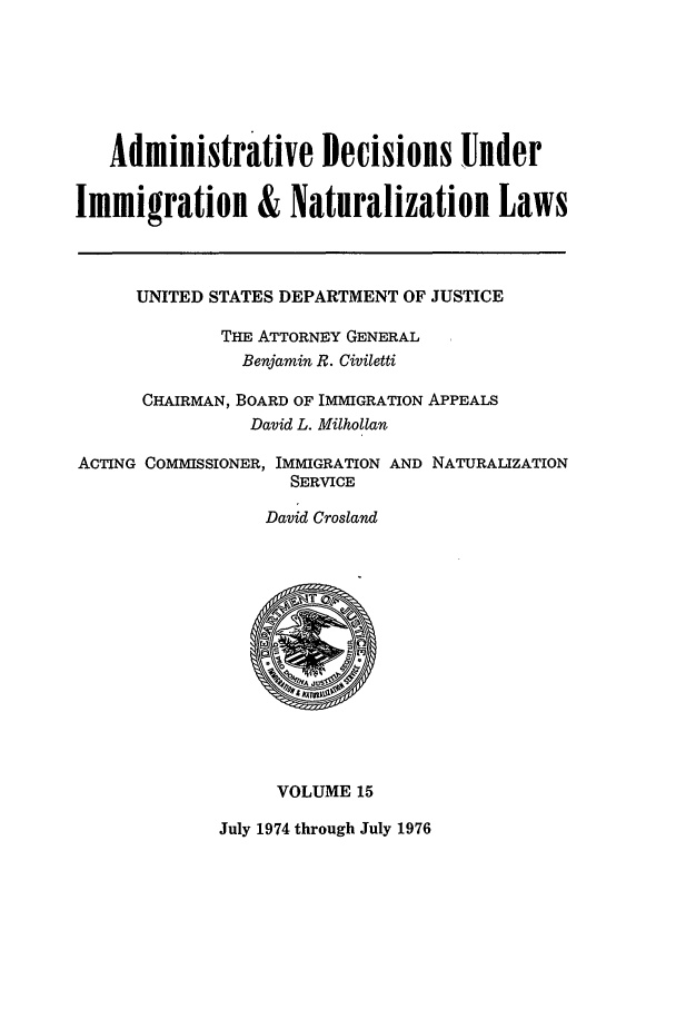 handle is hein.usfed/adin0015 and id is 1 raw text is: Administrative Decisions Under
Immigration & Naturalization Laws
UNITED STATES DEPARTMENT OF JUSTICE
THE ATTORNEY GENERAL
Benjamin R. Civiletti
CHAIRMAN, BOARD OF IMMIGRATION APPEALS
David L. Milhollan
ACTING COMMISSIONER, IMMIGRATION AND NATURALIZATION
SERVICE
David Crosland
VOLUME 15
July 1974 through July 1976


