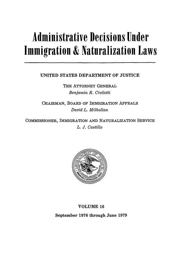 handle is hein.usfed/adin0016 and id is 1 raw text is: Administrative Decisions Under
Immigration & Naturalization Laws
UNITED STATES DEPARTMENT OF JUSTICE
THE ATTORNEY GENERAL
Benjamin R. Civiletti
CHAIRMAN, BOARD OF IMMIGRATION APPEALS
David L. Milhollan
COMMISSIONER, IMMIGRATION AND NATURALIZATION SERVICE
L. J. Castillo
VOLUME 16
September 1976 through June 1979


