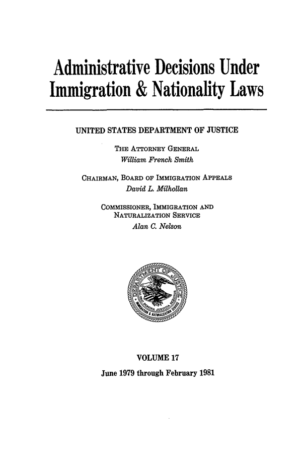 handle is hein.usfed/adin0017 and id is 1 raw text is: Administrative Decisions Under
Immigration & Nationality Laws

UNITED STATES DEPARTMENT OF JUSTICE
THE ATTORNEY GENERAL
William French Smith
CHAIRMAN, BOARD OF IMMIGRATION APPEALS
David L. Milhollan
COMMISSIONER, IMMIGRATION AND
NATURALIZATION SERVICE
Alan C. Nelson

VOLUME 17

June 1979 through February 1981


