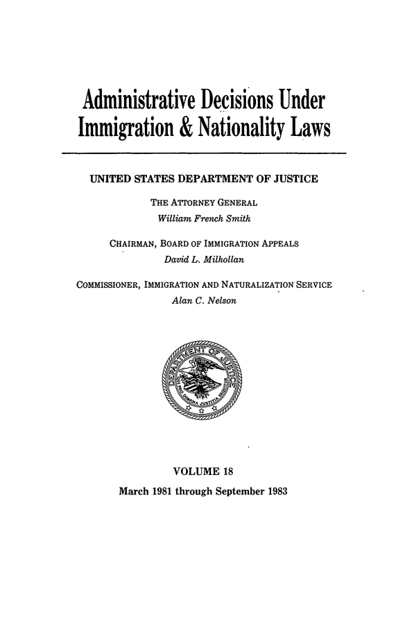 handle is hein.usfed/adin0018 and id is 1 raw text is: Administrative Decisions Under
Immigration & Nationality Laws
UNITED STATES DEPARTMENT OF JUSTICE
THE ATTORNEY GENERAL
William French Smith
CHAIRMAN, BOARD OF IMMIGRATION APPEALS
David L. Milhollan
COMMISSIONER, IMMIGRATION AND NATURALIZATION SERVICE
Alan C. Nelson

VOLUME 18
March 1981 through September 1983


