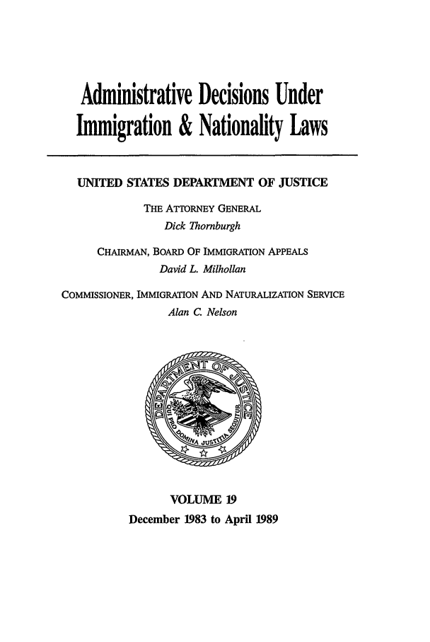 handle is hein.usfed/adin0019 and id is 1 raw text is: Administrative Decisions Under
Immigration & Nationality Laws
UNITED STATES DEPARTMENT OF JUSTICE
THE ATTORNEY GENERAL
Dick Thornburgh
CHAIRMAN, BOARD OF IMMIGRATION APPEALS
David L. Milhollan
COMMISSIONER, IMMIGRATION AND NATURALIZATION SERVICE
Alan C. Nelson
VOLUME 19
December 1983 to April 1989


