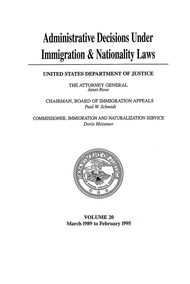 handle is hein.usfed/adin0020 and id is 1 raw text is: Administrative Decisions Under
Immigration & Nationality Laws
UNITED STATES DEPARTMENT OF JUSTICE
THE ATTORNEY GENERAL
Janet Reno
CHAIRMAN, BOARD OF IMMIGRATION APPEALS
Paul W. Schmidt
COMMISSIONER, IMMIGRATION AND NATURALIZATION SERVICE
Doris Meissner

VOLUME 20
March 1989 to February 1995


