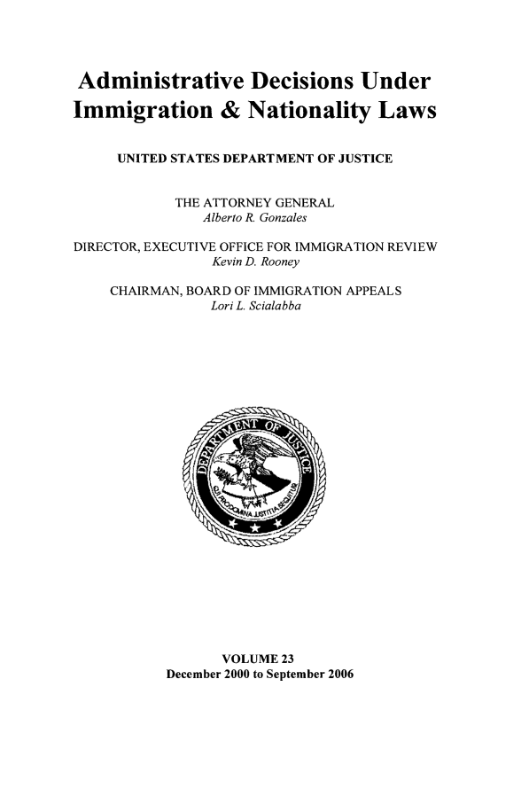 handle is hein.usfed/adin0023 and id is 1 raw text is: Administrative Decisions Under
Immigration & Nationality Laws
UNITED STATES DEPARTMENT OF JUSTICE
THE ATTORNEY GENERAL
Alberto R. Gonzales
DIRECTOR, EXECUTIVE OFFICE FOR IMMIGRATION REVIEW
Kevin D. Rooney
CHAIRMAN, BOARD OF IMMIGRATION APPEALS
Lori L. Scialabba

VOLUME 23
December 2000 to September 2006


