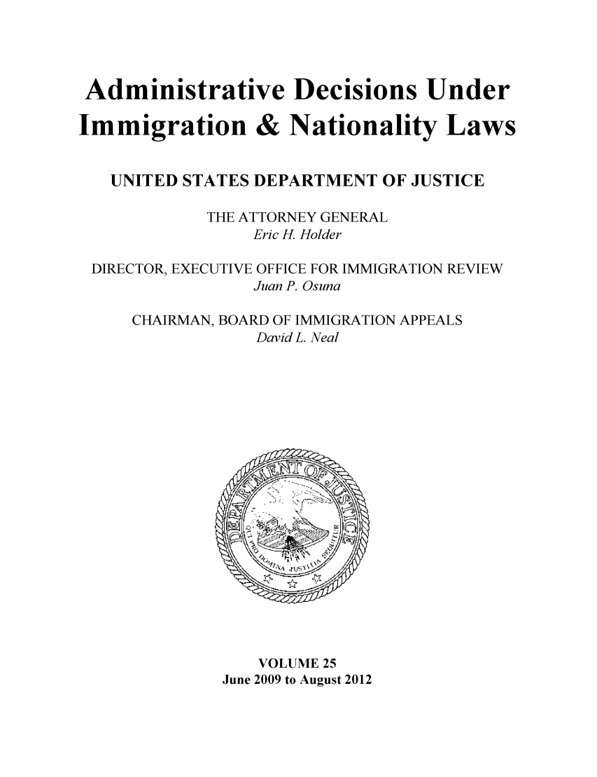 handle is hein.usfed/adin0025 and id is 1 raw text is: Administrative Decisions Under
Immigration & Nationality Laws
UNITED STATES DEPARTMENT OF JUSTICE
THE ATTORNEY GENERAL
Eric H. Holder
DIRECTOR, EXECUTIVE OFFICE FOR IMMIGRATION REVIEW
Juan P. Osuna
CHAIRMAN, BOARD OF IMMIGRATION APPEALS
David L. Neal

VOLUME 25
June 2009 to August 2012


