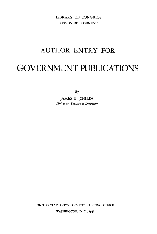 handle is hein.usfed/aegop0001 and id is 1 raw text is: LIBRARY OF CONGRESS
DIVISION OF DOCUMENTS
AUTHOR ENTRY FOR
GOVERNMENT PUBLICATIONS
By
JAMES B. CHILDS
Chief of the Division of Documents

UNITED STATES GOVERNMENT PRINTING OFFICE
WASHINGTON, D. C., 1941


