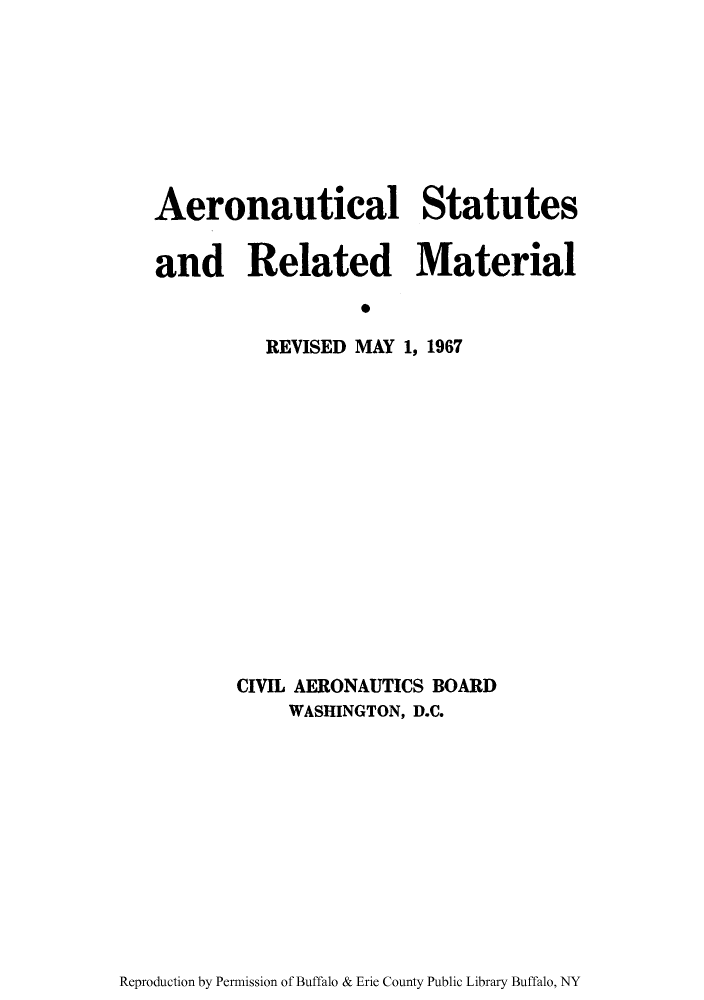 handle is hein.usfed/aerostr0001 and id is 1 raw text is: Aeronautical Statutes
and Related Material
S
REVISED MAY 1, 1967

CIVIL AERONAUTICS BOARD
WASHINGTON, D.C.

Reproduction by Permission of Buffalo & Erie County Public Library Buffalo, NY


