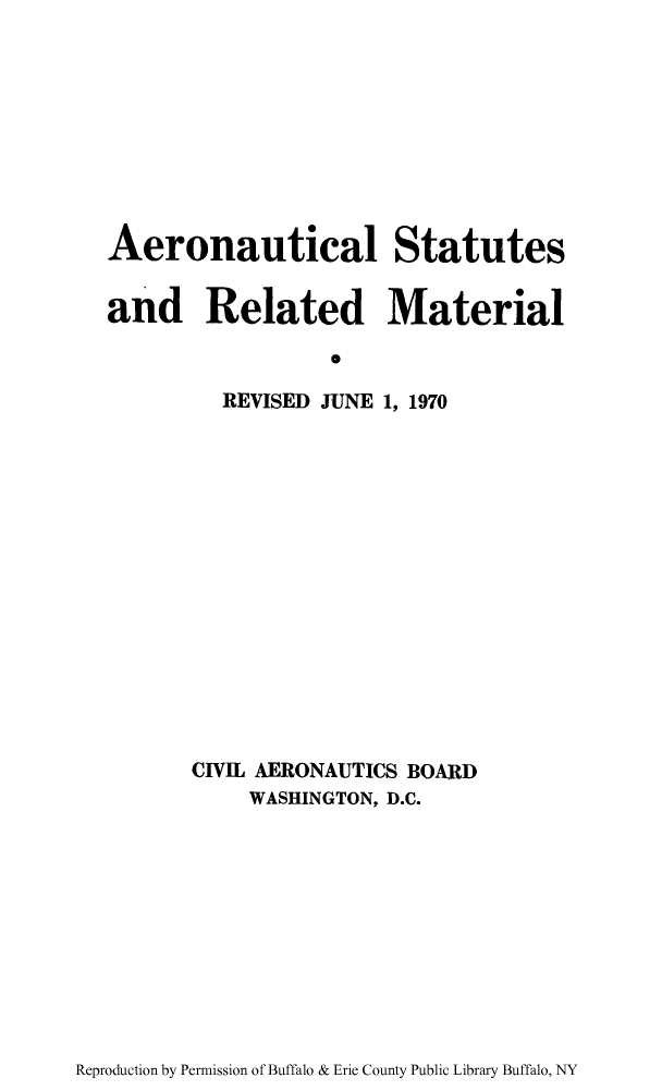 handle is hein.usfed/aerostr0002 and id is 1 raw text is: Aeronautical Statutes
and Related Material
S
REVISED JUNE 1, 1970

CIVIL AERONAUTICS BOARD
WASHINGTON, D.C.

Reproduction by Permission of Buffalo & Erie County Public Library Buffalo, NY


